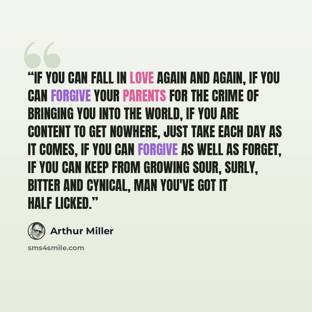 “If you can fall in love again and again, if you can forgive your parents for the crime of bringing you into the world, if you are content to get nowhere, just take each day as it comes, if you can forgive as well as forget, if you can keep from growing sour, surly, bitter and cynical, man you've…” quote by Arthur Miller