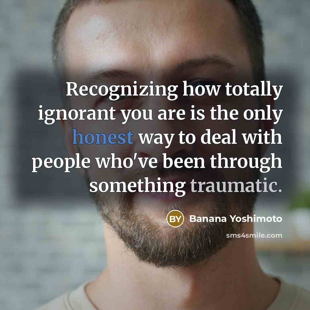 “Recognizing how totally ignorant you are is the only honest way to deal with people who've been through something traumatic.” quote by Banana Yoshimoto