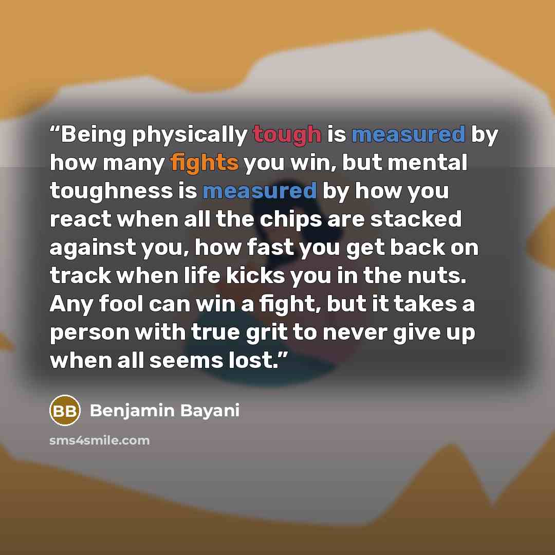 “Being physically tough is measured by how many fights you win, but mental toughness is measured by how you react when all the chips are stacked against you, how fast you get back on track when life kicks you in the nuts. Any fool can win a fight, but it takes a person with true grit to never give…” quote by Benjamin Bayani