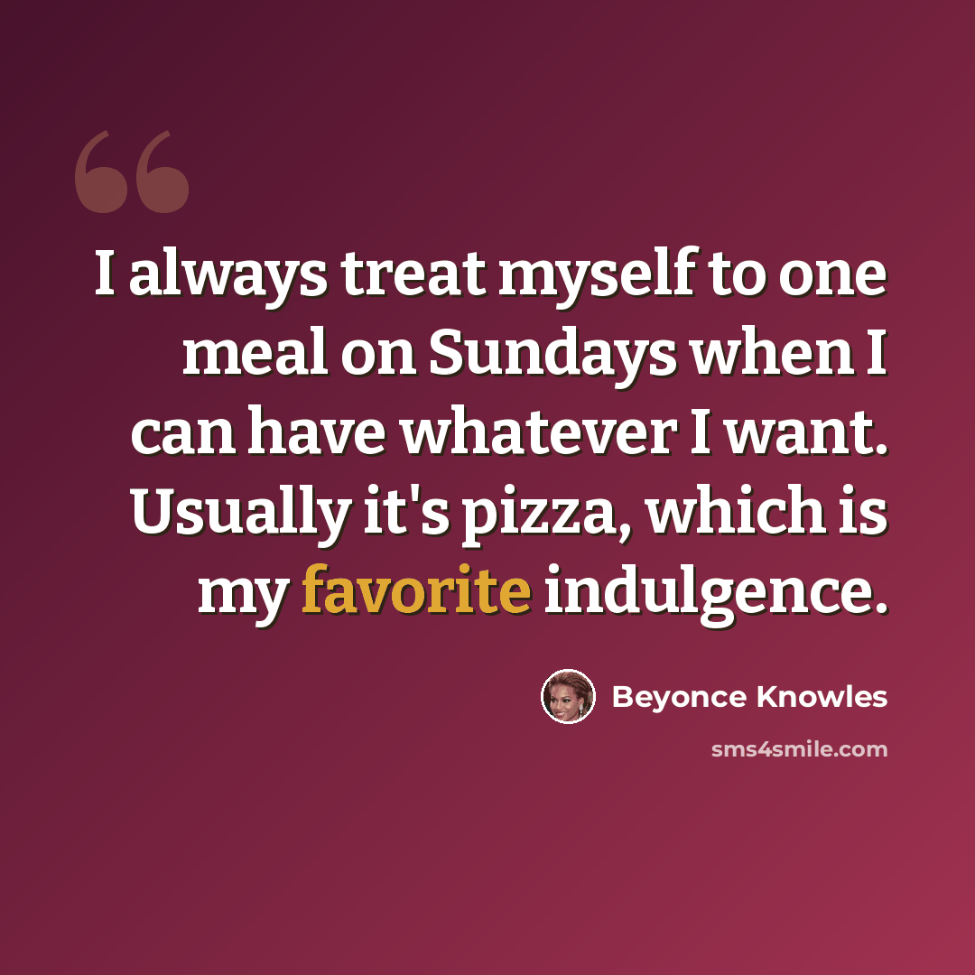 “I always treat myself to one meal on Sundays when I can have whatever I want. Usually it's pizza, which is my favorite indulgence.” quote by Beyonce Knowles