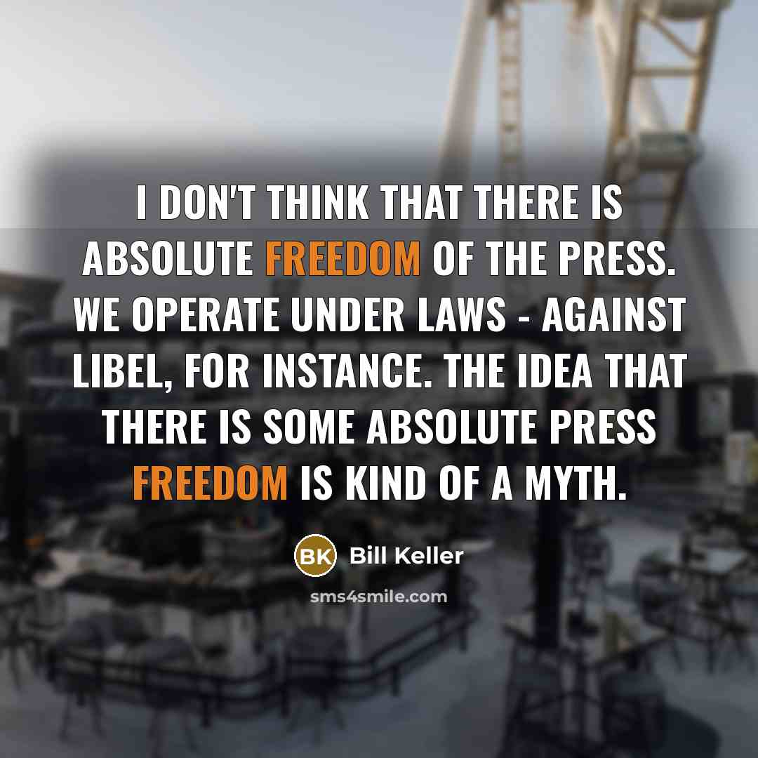 “I don't think that there is absolute freedom of the press. We operate under laws - against libel, for instance. The idea that there is some absolute press freedom is kind of a myth.” quote by Bill Keller