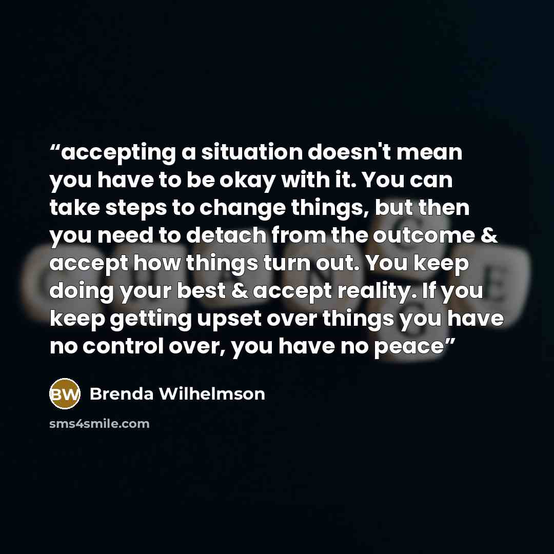 “accepting a situation doesn't mean you have to be okay with it. You can take steps to change things, but then you need to detach from the outcome & accept how things turn out. You keep doing your best & accept reality. If you keep getting upset over things you have no control over, you have no peace” quote by Brenda Wilhelmson