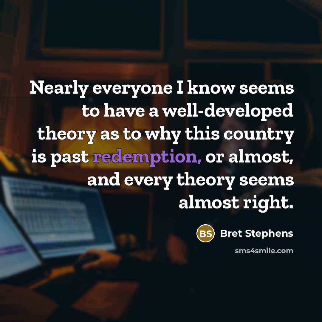 “Nearly everyone I know seems to have a well-developed theory as to why this country is past redemption, or almost, and every theory seems almost right.” quote by Bret Stephens