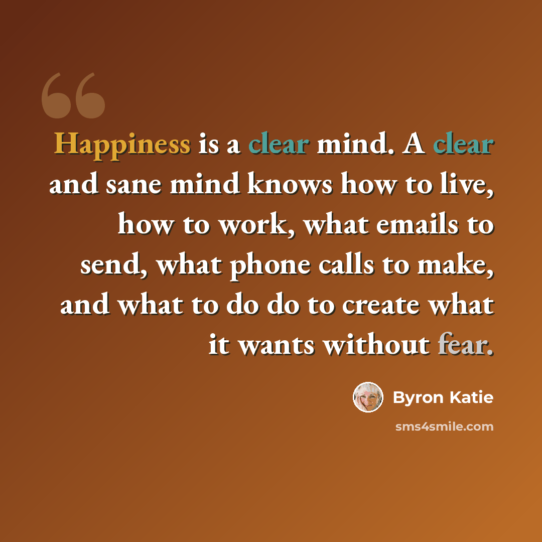 “Happiness is a clear mind. A clear and sane mind knows how to live, how to work, what emails to send, what phone calls to make, and what to do do to create what it wants without fear.” quote by Byron Katie