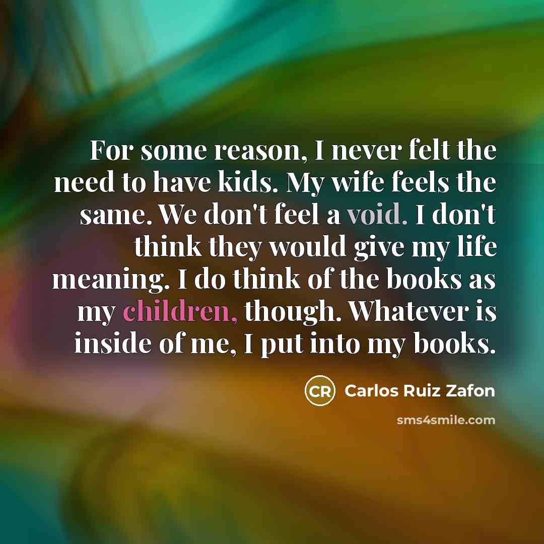 “For some reason, I never felt the need to have kids. My wife feels the same. We don't feel a void. I don't think they would give my life meaning. I do think of the books as my children, though. Whatever is inside of me, I put into my books.” quote by Carlos Ruiz Zafon