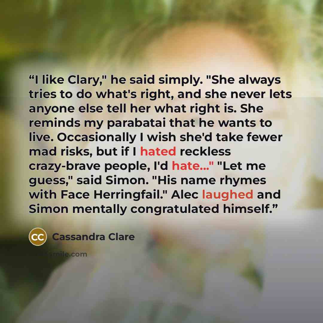 “I like Clary," he said simply. "She always tries to do what's right, and she never lets anyone else tell her what right is. She reminds my parabatai that he wants to live. Occasionally I wish she'd take fewer mad risks, but if I hated reckless crazy-brave people, I'd hate..." "Let me guess," said…” quote by Cassandra Clare