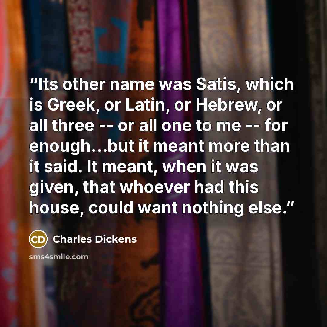 “Its other name was Satis, which is Greek, or Latin, or Hebrew, or all three -- or all one to me -- for enough…but it meant more than it said. It meant, when it was given, that whoever had this house, could want nothing else.” quote by Charles Dickens