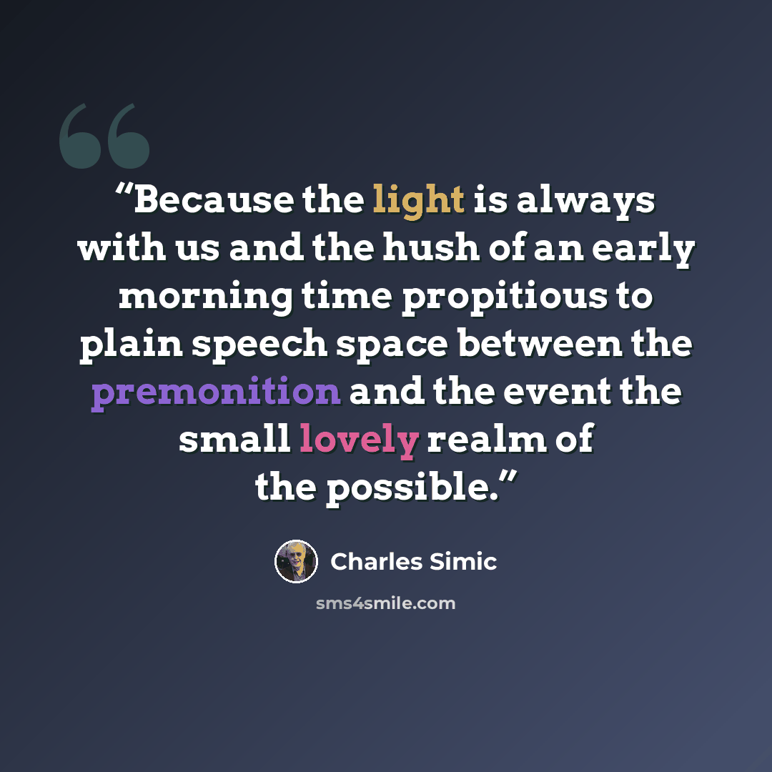 “Because the light is always with us and the hush of an early morning time propitious to plain speech space between the premonition and the event the small lovely realm of the possible.” quote by Charles Simic