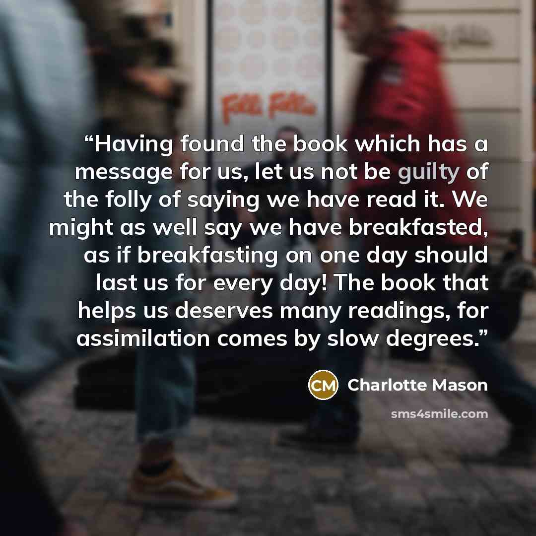 “Having found the book which has a message for us, let us not be guilty of the folly of saying we have read it. We might as well say we have breakfasted, as if breakfasting on one day should last us for every day! The book that helps us deserves many readings, for assimilation comes by slow degrees.” quote by Charlotte Mason