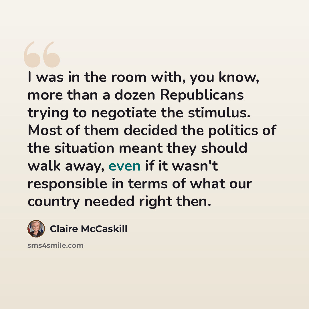 “I was in the room with, you know, more than a dozen Republicans trying to negotiate the stimulus. Most of them decided the politics of the situation meant they should walk away, even if it wasn't responsible in terms of what our country needed right then.” quote by Claire McCaskill