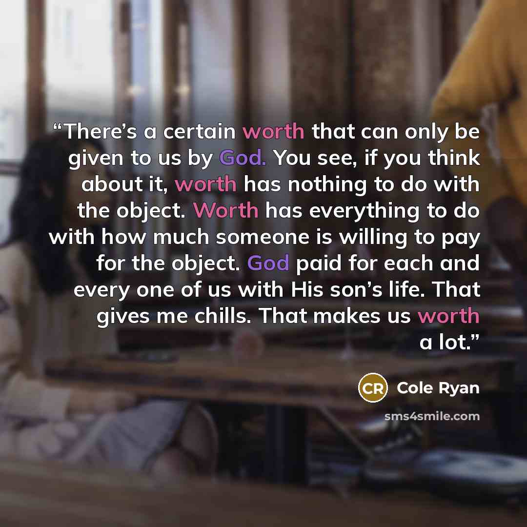 “There’s a certain worth that can only be given to us by God. You see, if you think about it, worth has nothing to do with the object. Worth has everything to do with how much someone is willing to pay for the object. God paid for each and every one of us with His son’s life. That gives me chills…” quote by Cole Ryan