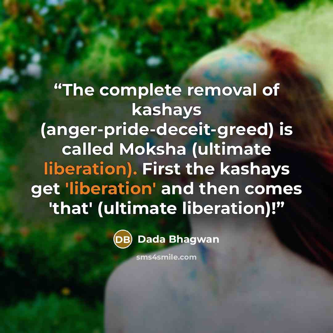 “The complete removal of kashays (anger-pride-deceit-greed) is called Moksha (ultimate liberation). First the kashays get 'liberation' and then comes 'that' (ultimate liberation)!” quote by Dada Bhagwan