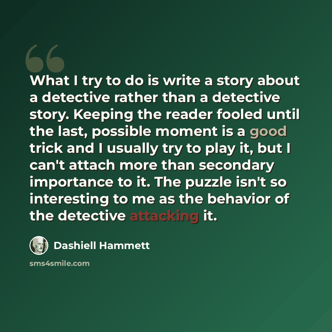 “What I try to do is write a story about a detective rather than a detective story. Keeping the reader fooled until the last, possible moment is a good trick and I usually try to play it, but I can't attach more than secondary importance to it. The puzzle isn't so interesting to me as the behavior…” quote by Dashiell Hammett