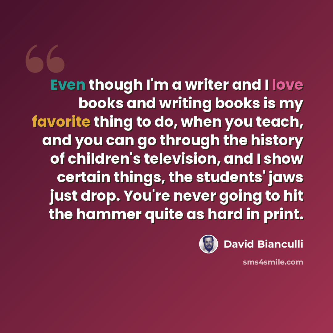 “Even though I'm a writer and I love books and writing books is my favorite thing to do, when you teach, and you can go through the history of children's television, and I show certain things, the students' jaws just drop. You're never going to hit the hammer quite as hard in print.” quote by David Bianculli