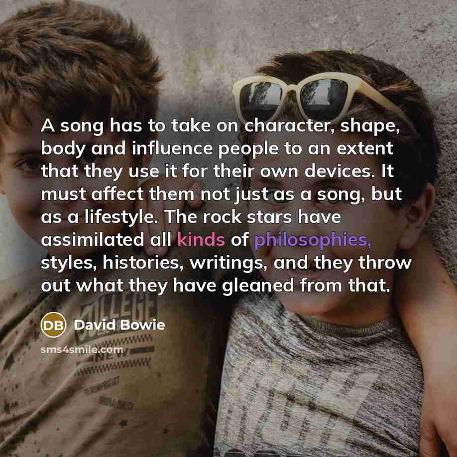 “A song has to take on character, shape, body and influence people to an extent that they use it for their own devices. It must affect them not just as a song, but as a lifestyle. The rock stars have assimilated all kinds of philosophies, styles, histories, writings, and they throw out what they…” quote by David Bowie