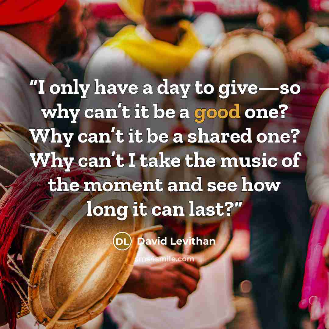 “I only have a day to give—so why can’t it be a good one? Why can’t it be a shared one? Why can’t I take the music of the moment and see how long it can last?” quote by David Levithan