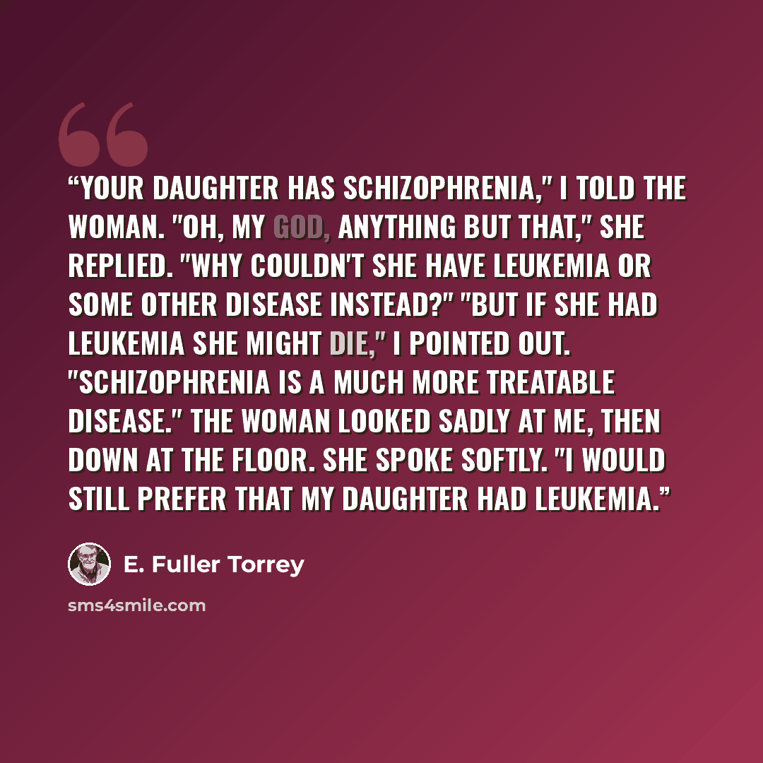 “Your daughter has schizophrenia," I told the woman. "Oh, my God, anything but that," she replied. "Why couldn't she have leukemia or some other disease instead?" "But if she had leukemia she might die," I pointed out. "Schizophrenia is a much more treatable disease." The woman looked sadly at me…” quote by E. Fuller Torrey
