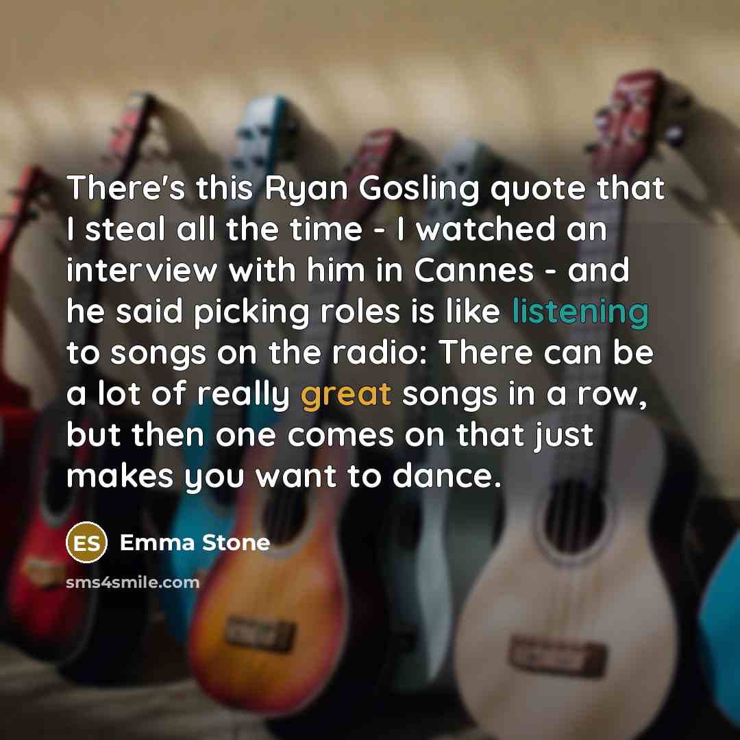 “There's this Ryan Gosling quote that I steal all the time - I watched an interview with him in Cannes - and he said picking roles is like listening to songs on the radio: There can be a lot of really great songs in a row, but then one comes on that just makes you want to dance.” quote by Emma Stone