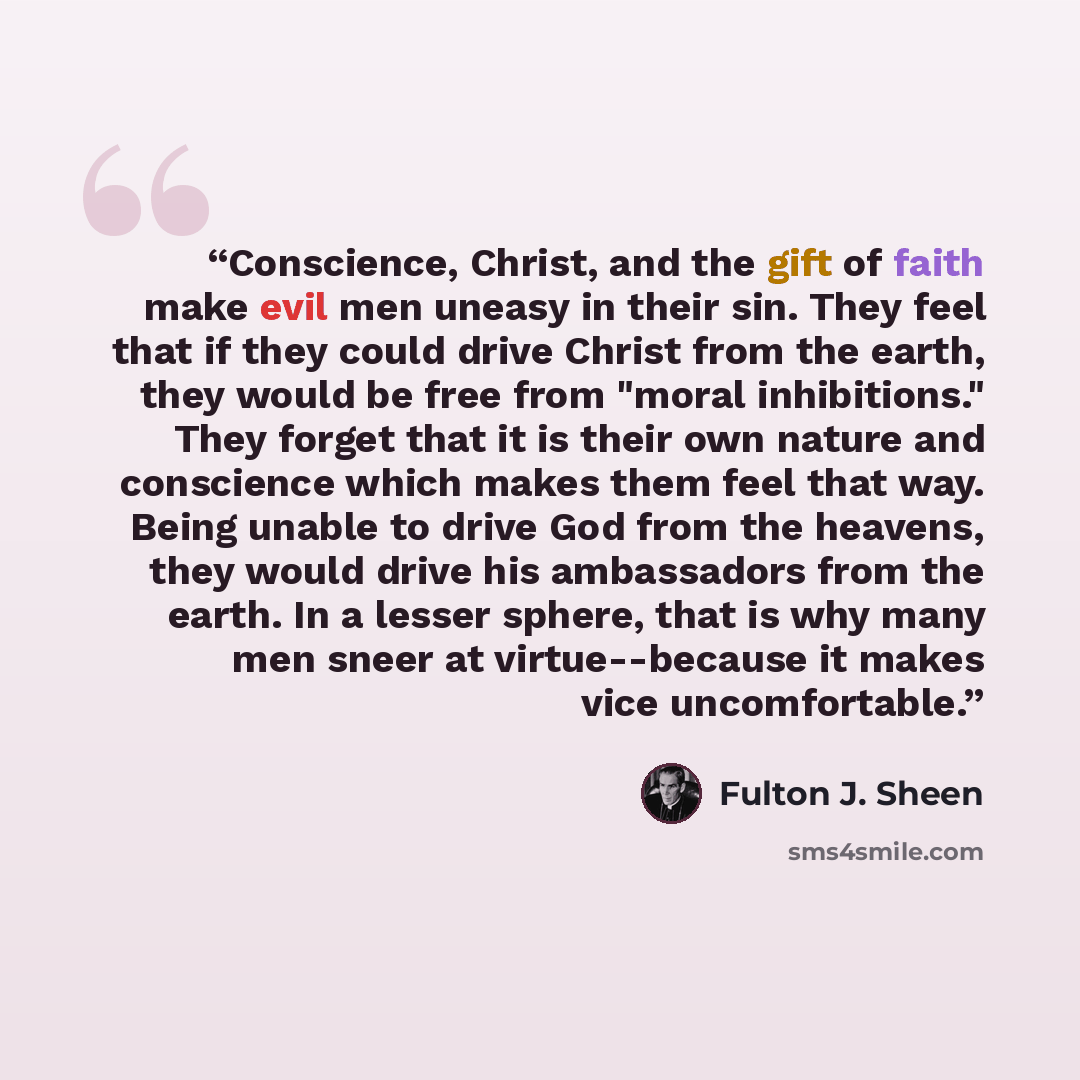 “Conscience, Christ, and the gift of faith make evil men uneasy in their sin. They feel that if they could drive Christ from the earth, they would be free from "moral inhibitions." They forget that it is their own nature and conscience which makes them feel that way. Being unable to drive God from…” quote by Fulton J. Sheen