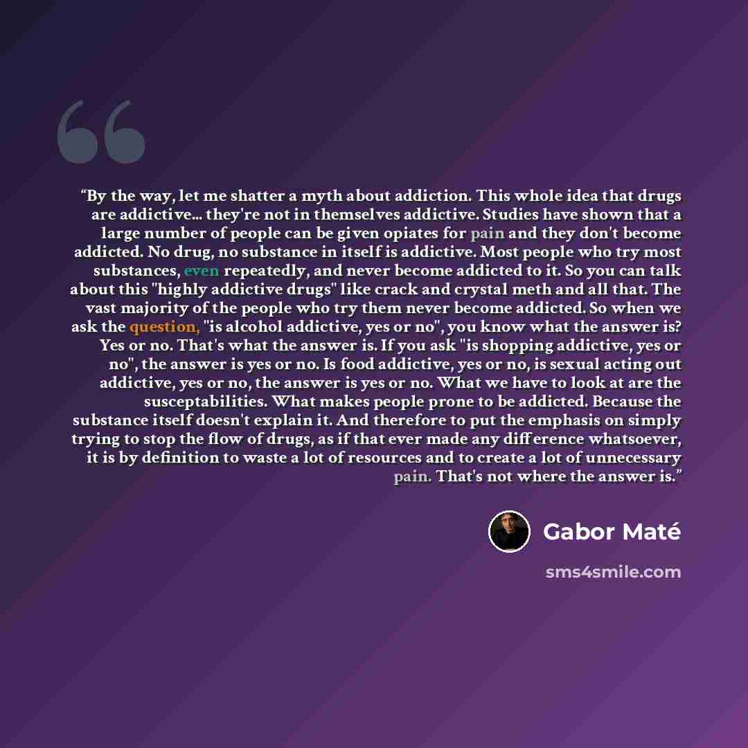 “By the way, let me shatter a myth about addiction. This whole idea that drugs are addictive... they're not in themselves addictive. Studies have shown that a large number of people can be given opiates for pain and they don't become addicted. No drug, no substance in itself is addictive. Most…” quote by Gabor Maté
