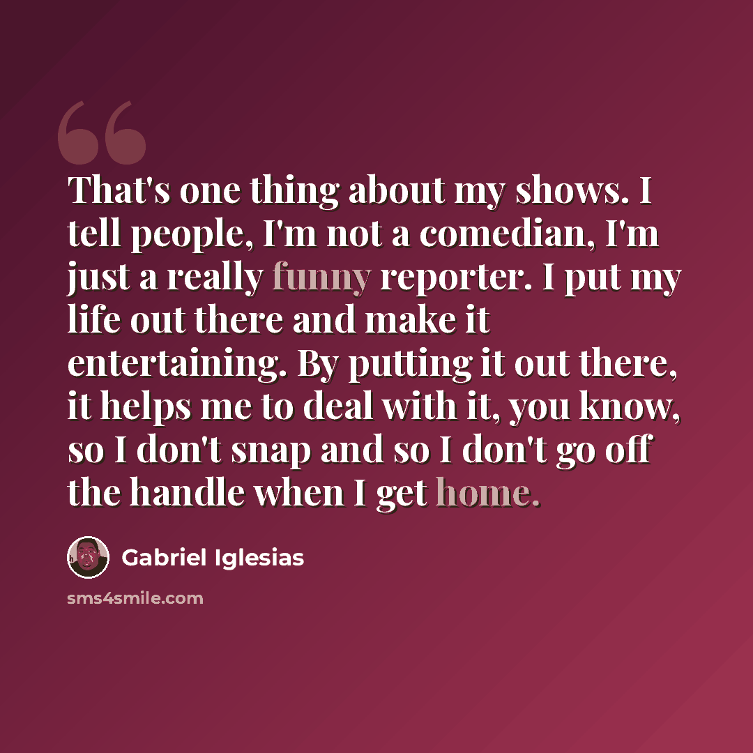 “That's one thing about my shows. I tell people, I'm not a comedian, I'm just a really funny reporter. I put my life out there and make it entertaining. By putting it out there, it helps me to deal with it, you know, so I don't snap and so I don't go off the handle when I get home.” quote by Gabriel Iglesias