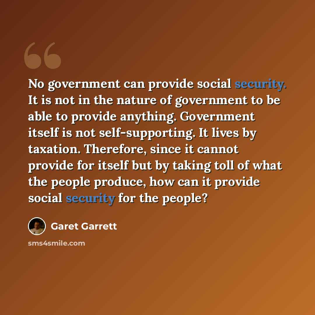 “No government can provide social security. It is not in the nature of government to be able to provide anything. Government itself is not self-supporting. It lives by taxation. Therefore, since it cannot provide for itself but by taking toll of what the people produce, how can it provide social…” quote by Garet Garrett
