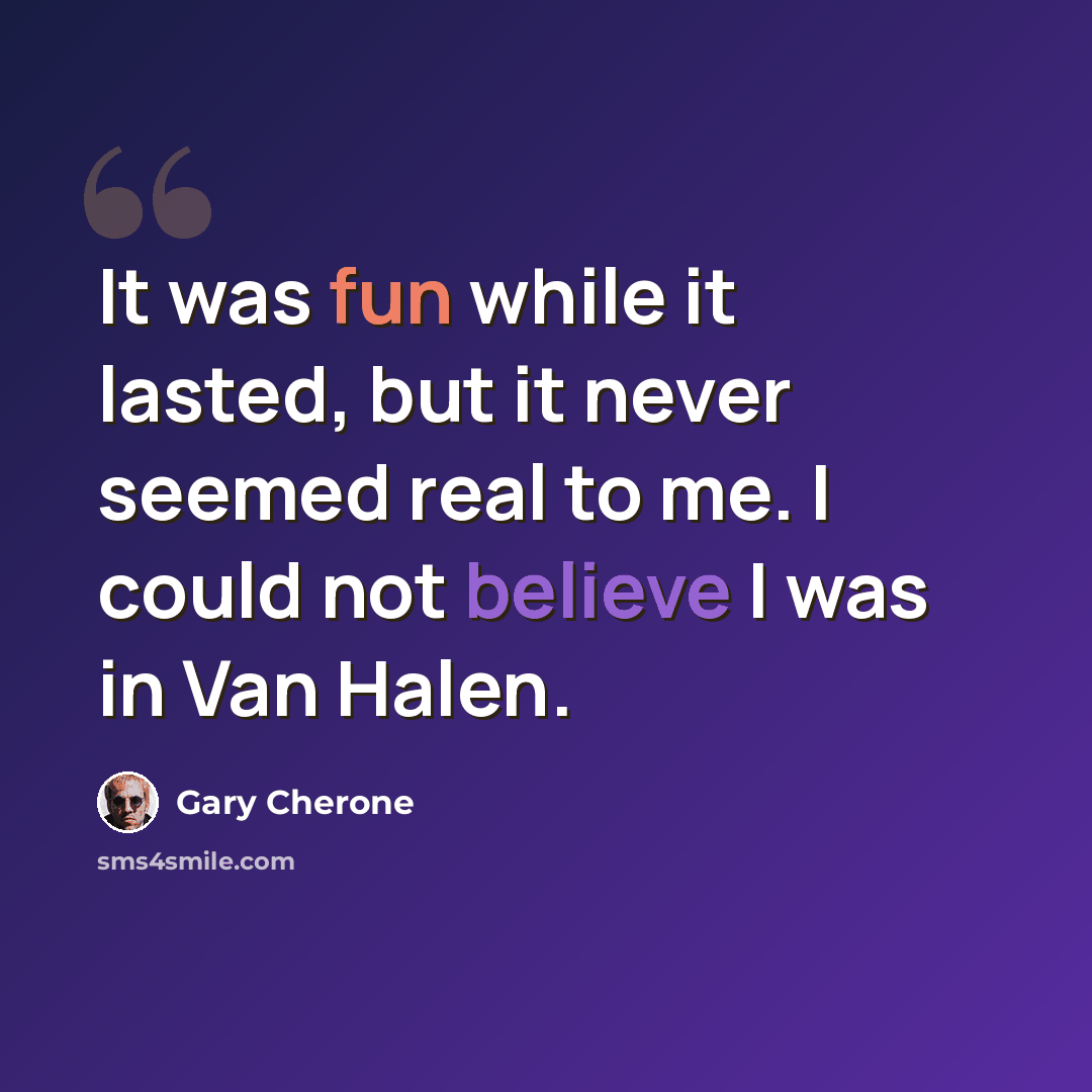 “It was fun while it lasted, but it never seemed real to me. I could not believe I was in Van Halen.” quote by Gary Cherone