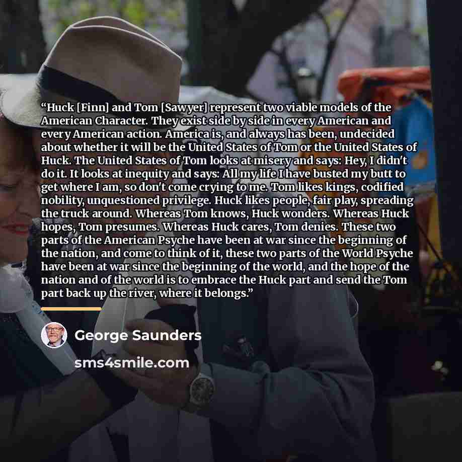 “Huck [Finn] and Tom [Sawyer] represent two viable models of the American Character. They exist side by side in every American and every American action. America is, and always has been, undecided about whether it will be the United States of Tom or the United States of Huck. The United States of…” quote by George Saunders
