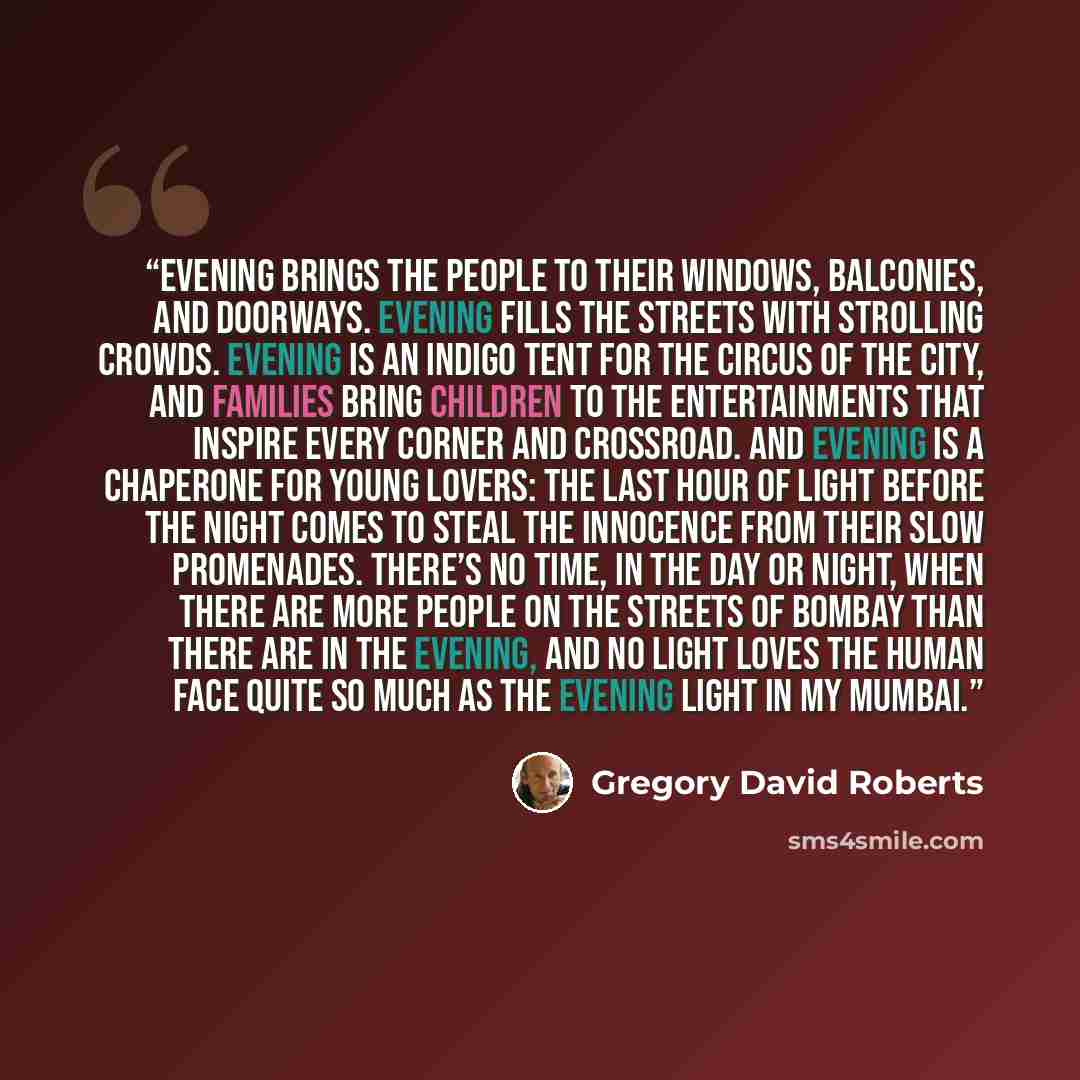 “Evening brings the people to their windows, balconies, and doorways. Evening fills the streets with strolling crowds. Evening is an indigo tent for the circus of the city, and families bring children to the entertainments that inspire every corner and crossroad. And evening is a chaperone for…” quote by Gregory David Roberts