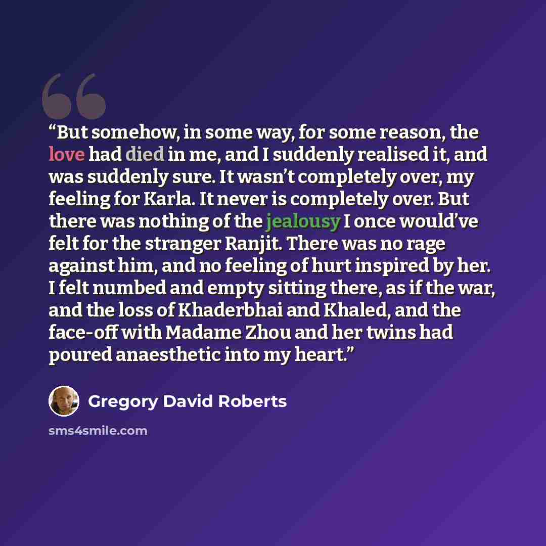 “But somehow, in some way, for some reason, the love had died in me, and I suddenly realised it, and was suddenly sure. It wasn’t completely over, my feeling for Karla. It never is completely over. But there was nothing of the jealousy I once would’ve felt for the stranger Ranjit. There was no rage…” quote by Gregory David Roberts