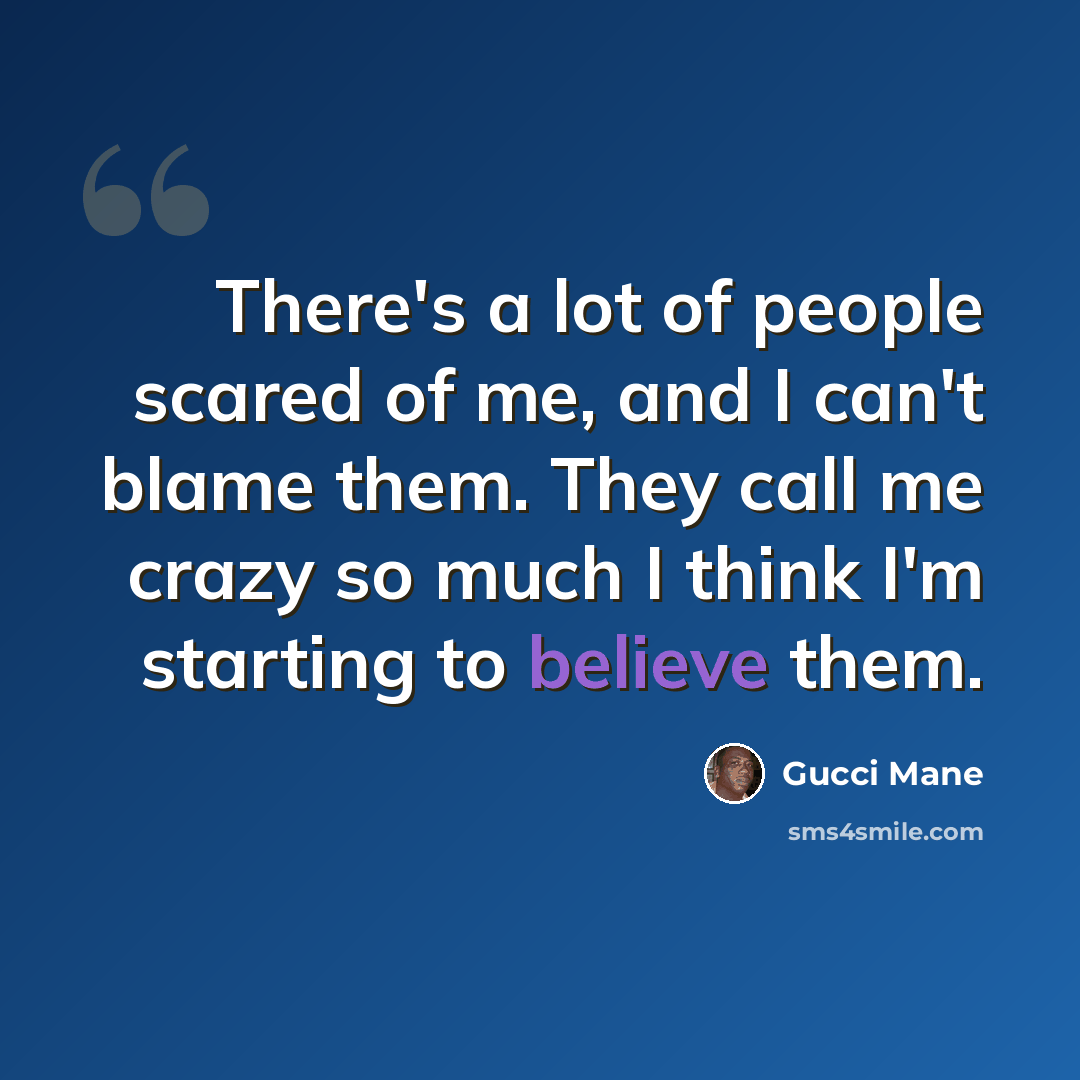 “There's a lot of people scared of me, and I can't blame them. They call me crazy so much I think I'm starting to believe them.” quote by Gucci Mane