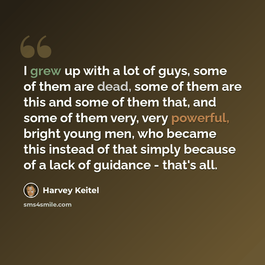 “I grew up with a lot of guys, some of them are dead, some of them are this and some of them that, and some of them very, very powerful, bright young men, who became this instead of that simply because of a lack of guidance - that's all.” quote by Harvey Keitel
