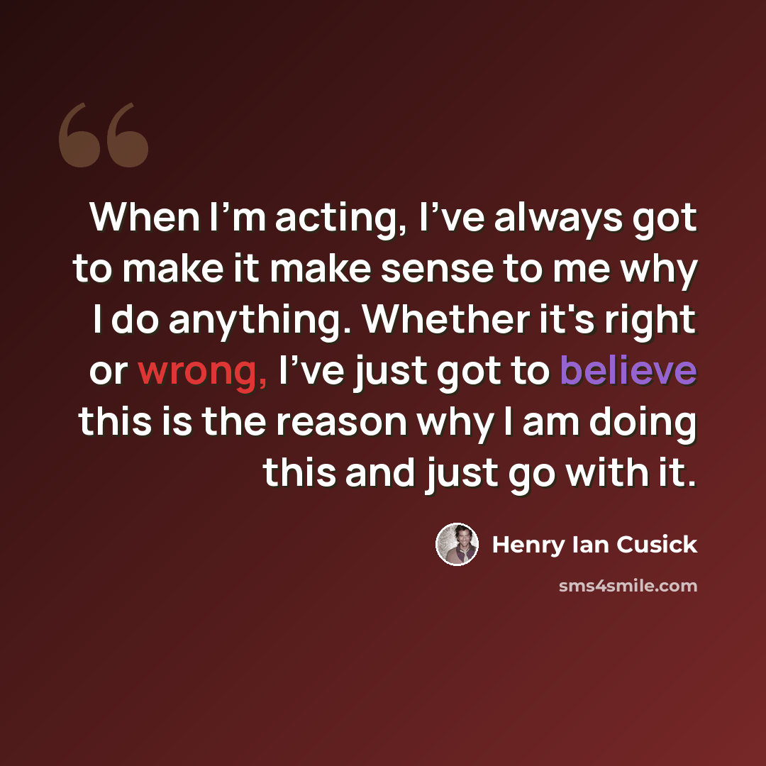 “When I'm acting, I've always got to make it make sense to me why I do anything. Whether it's right or wrong, I've just got to believe this is the reason why I am doing this and just go with it.” quote by Henry Ian Cusick