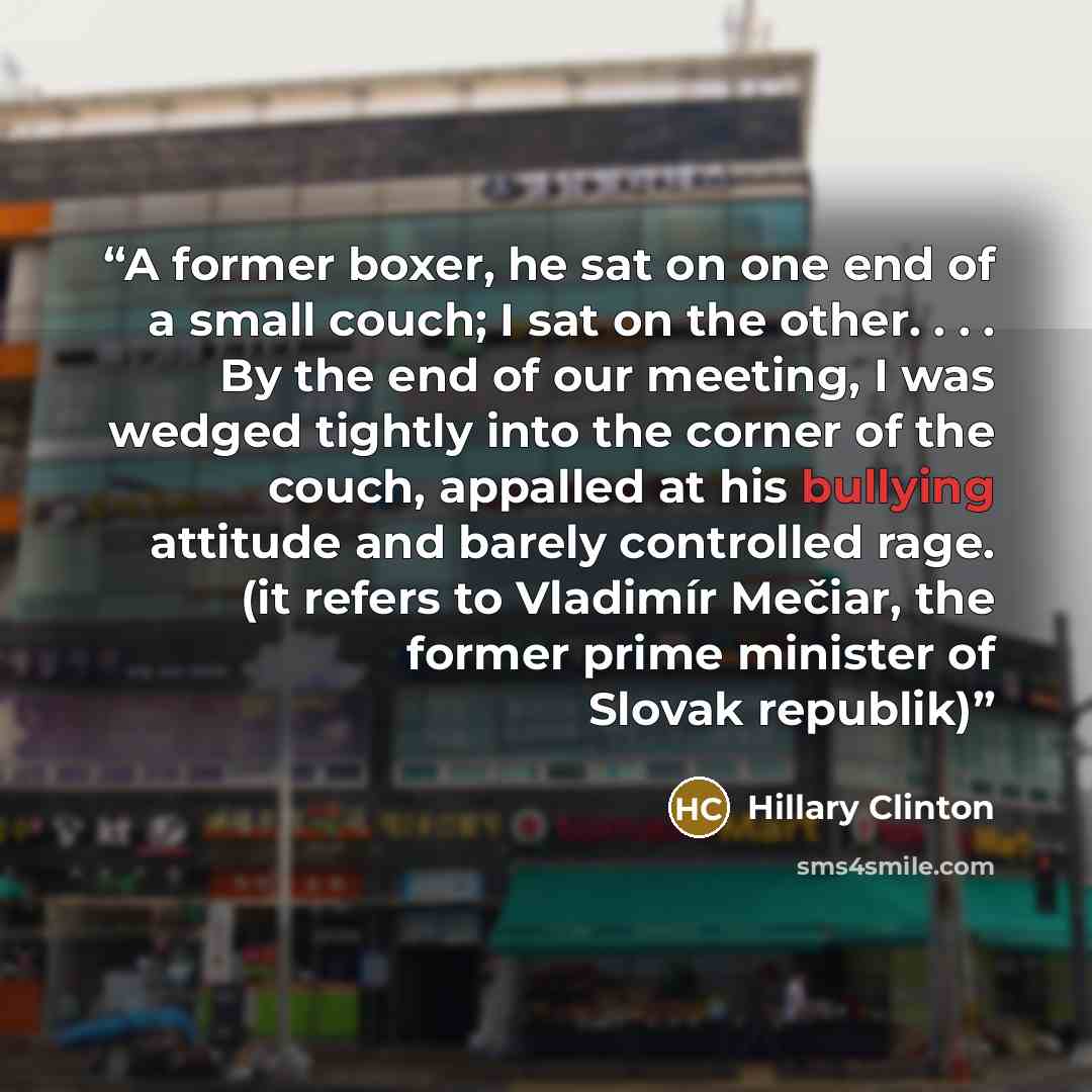 “A former boxer, he sat on one end of a small couch; I sat on the other. . . . By the end of our meeting, I was wedged tightly into the corner of the couch, appalled at his bullying attitude and barely controlled rage. (it refers to Vladimír Mečiar, the former prime minister of Slovak republik)” quote by Hillary Clinton