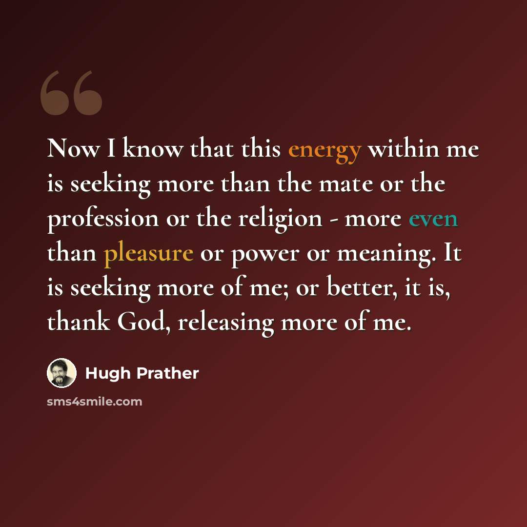 “Now I know that this energy within me is seeking more than the mate or the profession or the religion - more even than pleasure or power or meaning. It is seeking more of me; or better, it is, thank God, releasing more of me.” quote by Hugh Prather