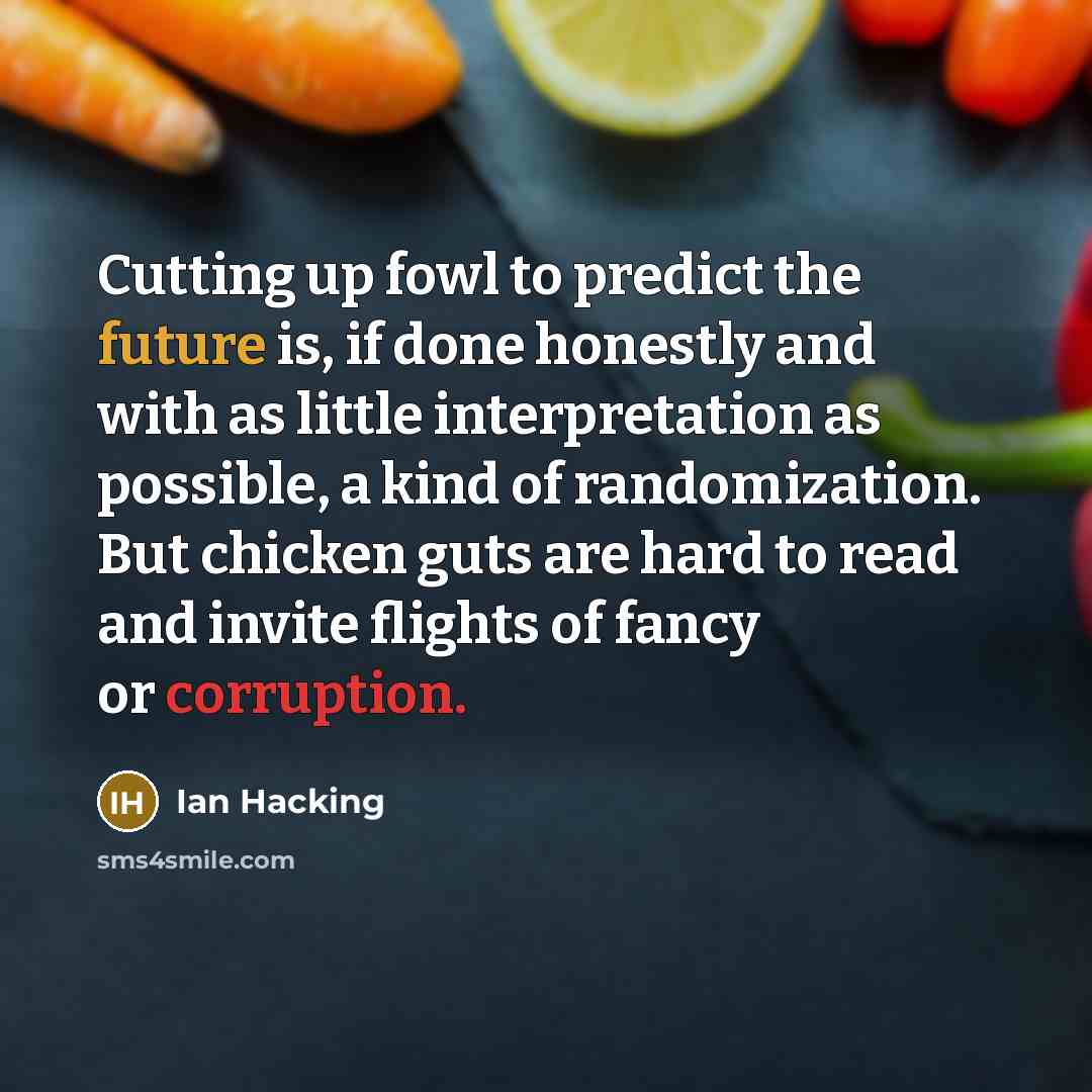 “Cutting up fowl to predict the future is, if done honestly and with as little interpretation as possible, a kind of randomization. But chicken guts are hard to read and invite flights of fancy or corruption.” quote by Ian Hacking