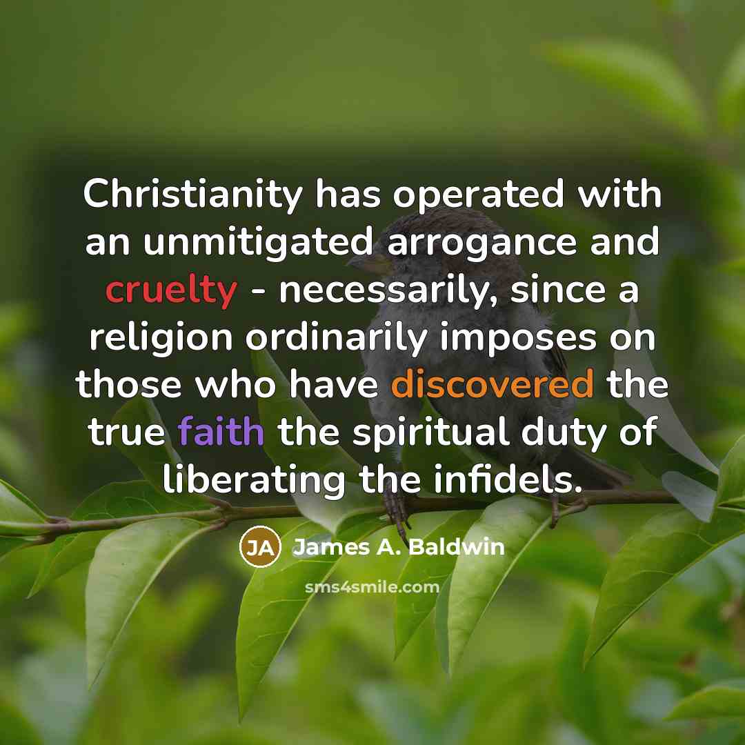 “Christianity has operated with an unmitigated arrogance and cruelty - necessarily, since a religion ordinarily imposes on those who have discovered the true faith the spiritual duty of liberating the infidels.” quote by James A. Baldwin