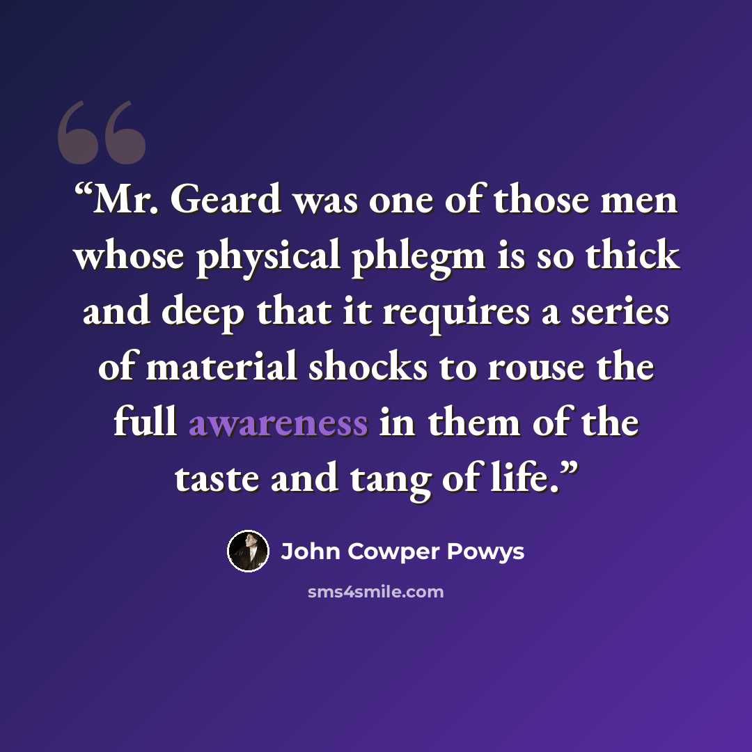 “Mr. Geard was one of those men whose physical phlegm is so thick and deep that it requires a series of material shocks to rouse the full awareness in them of the taste and tang of life.” quote by John Cowper Powys