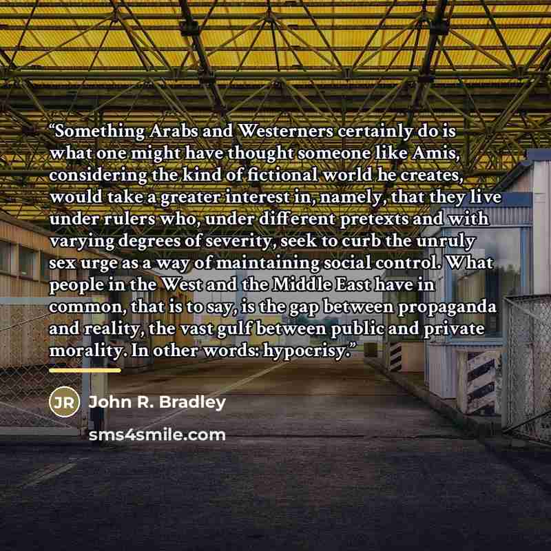 “Something Arabs and Westerners certainly do is what one might have thought someone like Amis, considering the kind of fictional world he creates, would take a greater interest in, namely, that they live under rulers who, under different pretexts and with varying degrees of severity, seek to curb…” quote by John R. Bradley