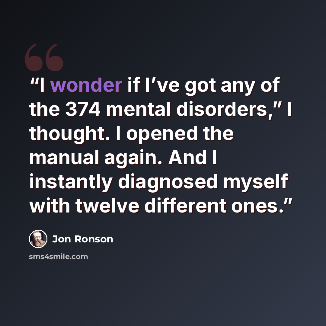 “I wonder if I’ve got any of the 374 mental disorders,” I thought. I opened the manual again. And I instantly diagnosed myself with twelve different ones.” quote by Jon Ronson