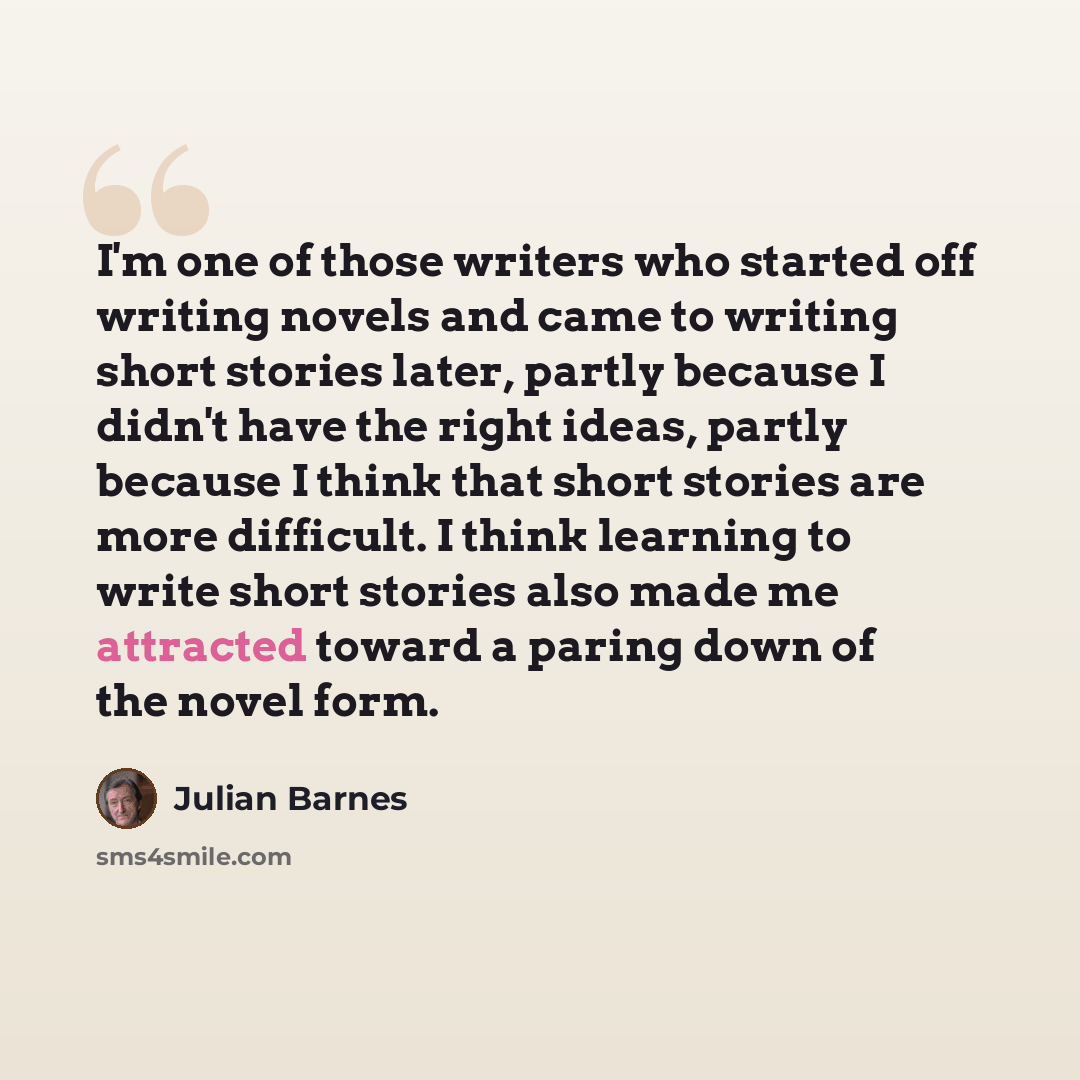 “I'm one of those writers who started off writing novels and came to writing short stories later, partly because I didn't have the right ideas, partly because I think that short stories are more difficult. I think learning to write short stories also made me attracted toward a paring down of the…” quote by Julian Barnes