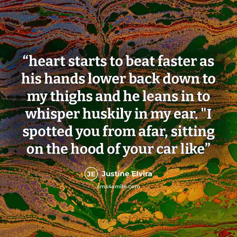 “heart starts to beat faster as his hands lower back down to my thighs and he leans in to whisper huskily in my ear. "I spotted you from afar, sitting on the hood of your car like” quote by Justine Elvira