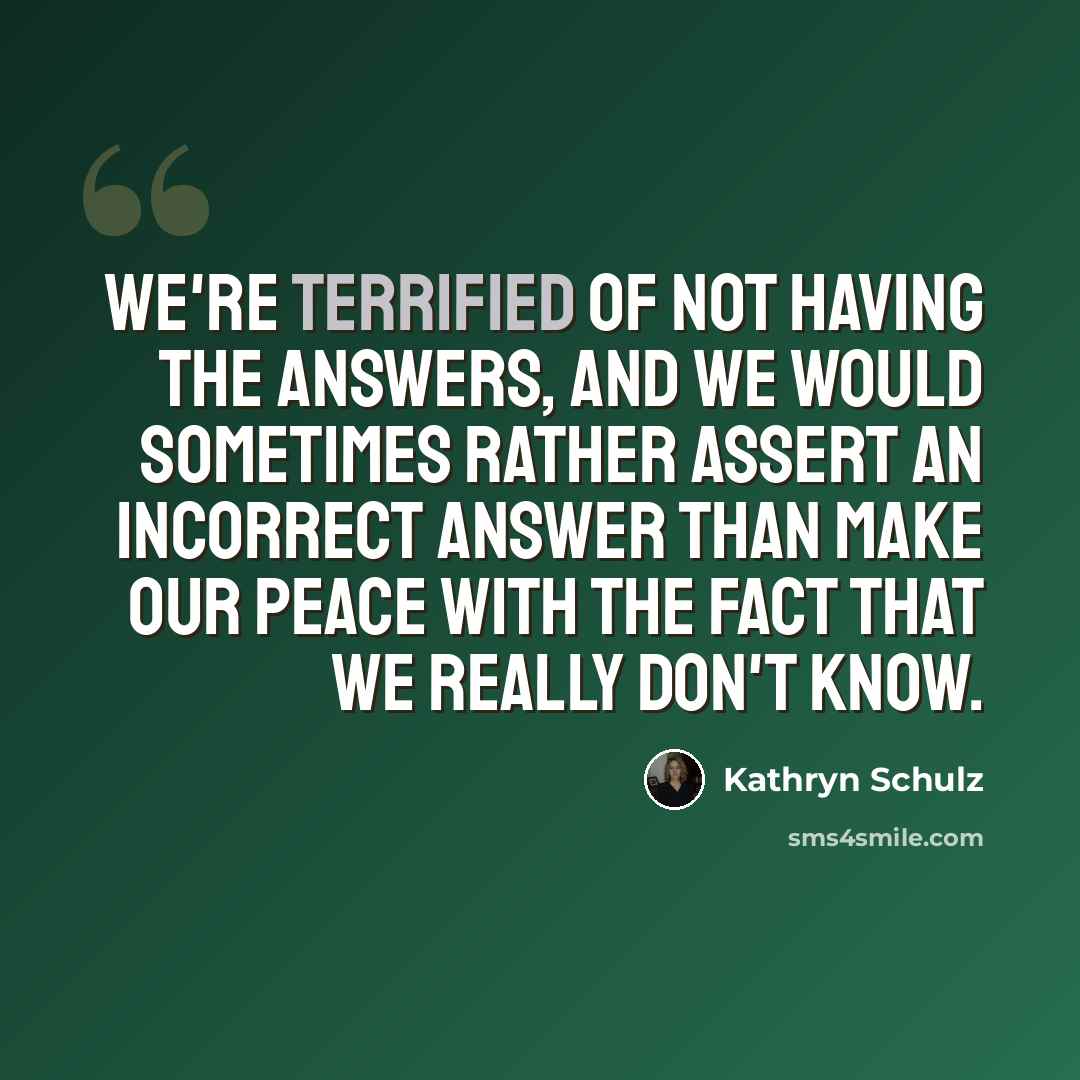 “We're terrified of not having the answers, and we would sometimes rather assert an incorrect answer than make our peace with the fact that we really don't know.” quote by Kathryn Schulz