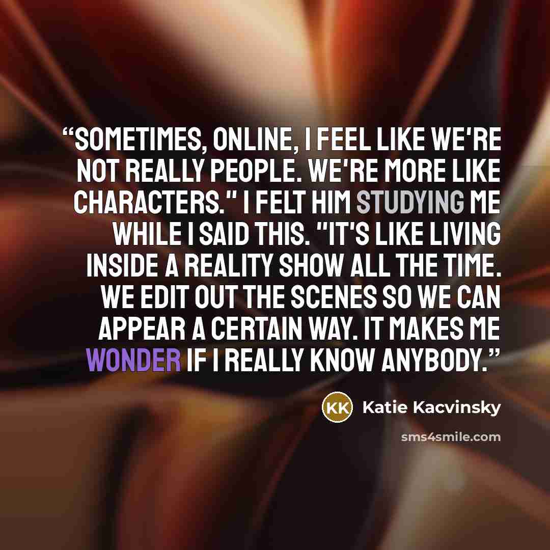 “Sometimes, online, I feel like we're not really people. We're more like characters." I felt him studying me while I said this. "It's like living inside a reality show all the time. We edit out the scenes so we can appear a certain way. It makes me wonder if I really know anybody.” quote by Katie Kacvinsky