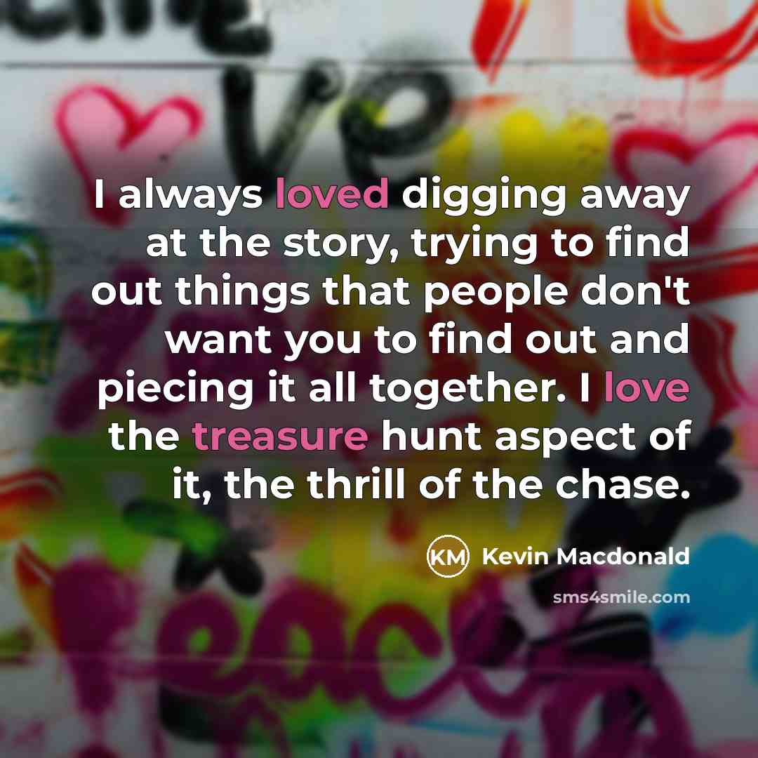 “I always loved digging away at the story, trying to find out things that people don't want you to find out and piecing it all together. I love the treasure hunt aspect of it, the thrill of the chase.” quote by Kevin Macdonald