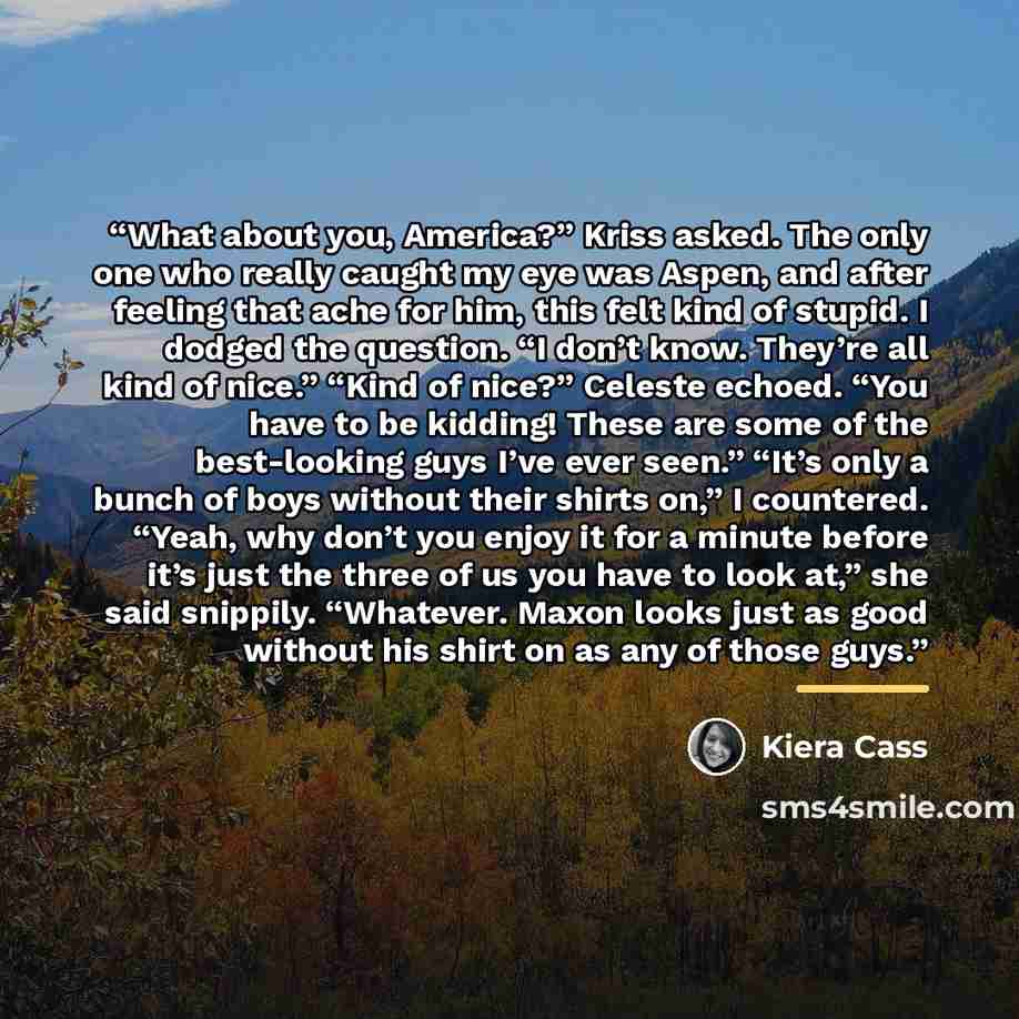 “What about you, America?” Kriss asked. The only one who really caught my eye was Aspen, and after feeling that ache for him, this felt kind of stupid. I dodged the question. “I don’t know. They’re all kind of nice.” “Kind of nice?” Celeste echoed. “You have to be kidding! These are some of the…” quote by Kiera Cass