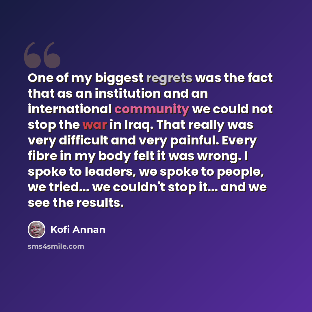 “One of my biggest regrets was the fact that as an institution and an international community we could not stop the war in Iraq. That really was very difficult and very painful. Every fibre in my body felt it was wrong. I spoke to leaders, we spoke to people, we tried... we couldn't stop it... and…” quote by Kofi Annan