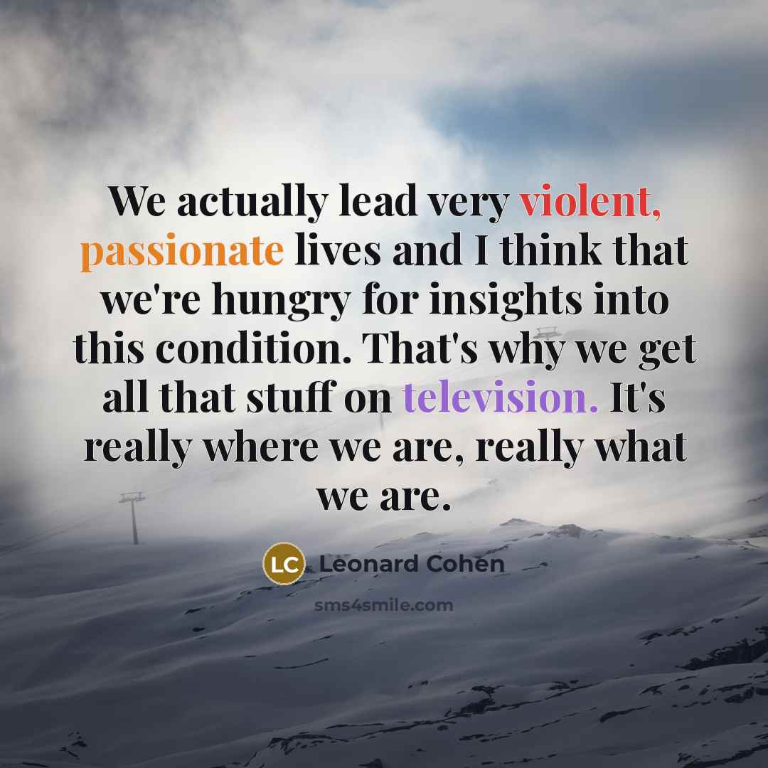 “We actually lead very violent, passionate lives and I think that we're hungry for insights into this condition. That's why we get all that stuff on television. It's really where we are, really what we are.” quote by Leonard Cohen