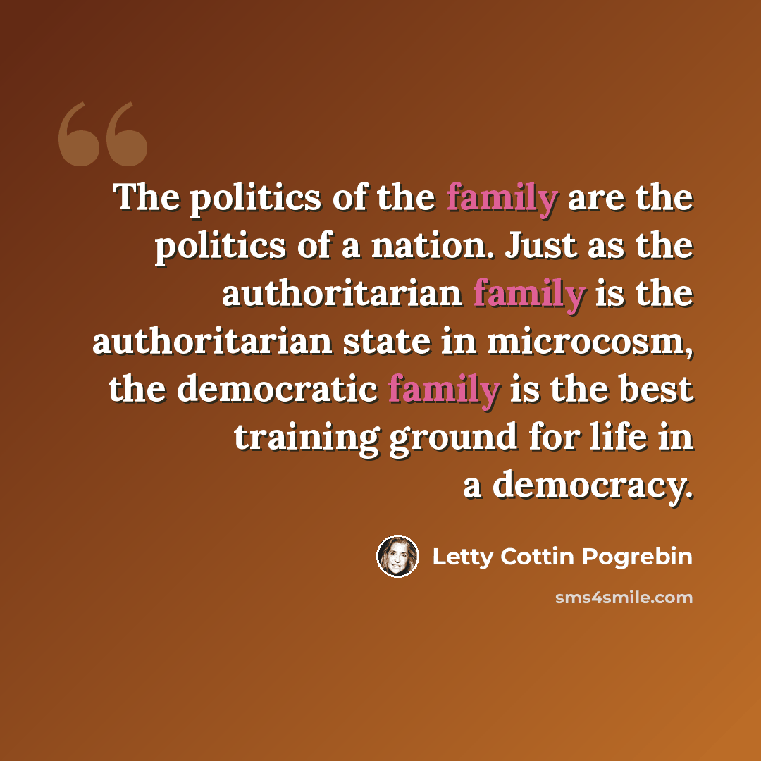 “The politics of the family are the politics of a nation. Just as the authoritarian family is the authoritarian state in microcosm, the democratic family is the best training ground for life in a democracy.” quote by Letty Cottin Pogrebin