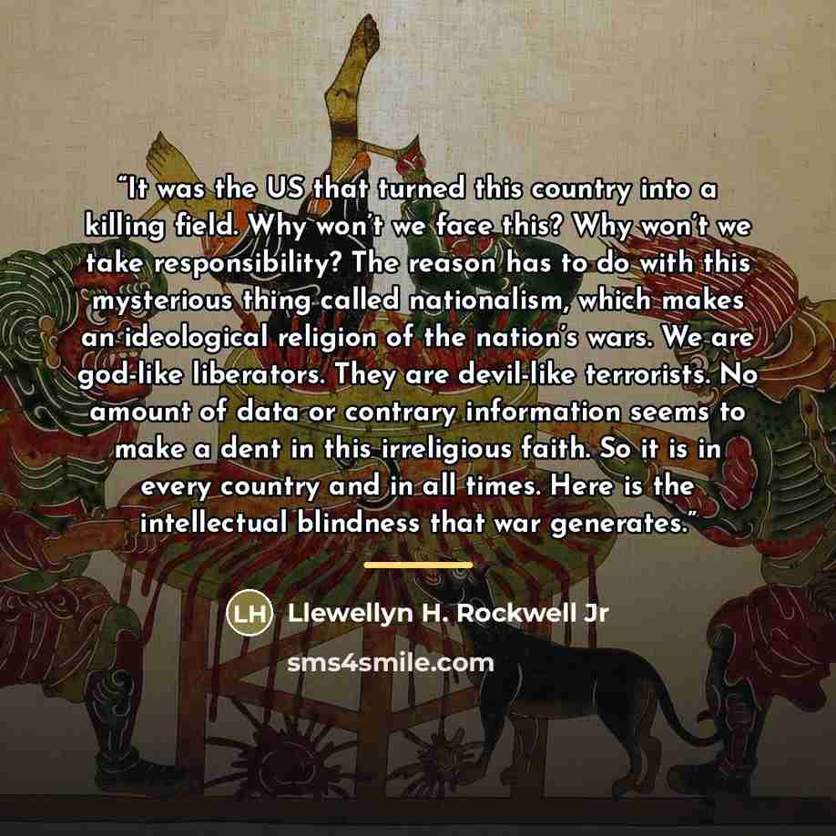 “It was the US that turned this country into a killing field. Why won’t we face this? Why won’t we take responsibility? The reason has to do with this mysterious thing called nationalism, which makes an ideological religion of the nation’s wars. We are god-like liberators. They are devil-like…” quote by Llewellyn H. Rockwell Jr